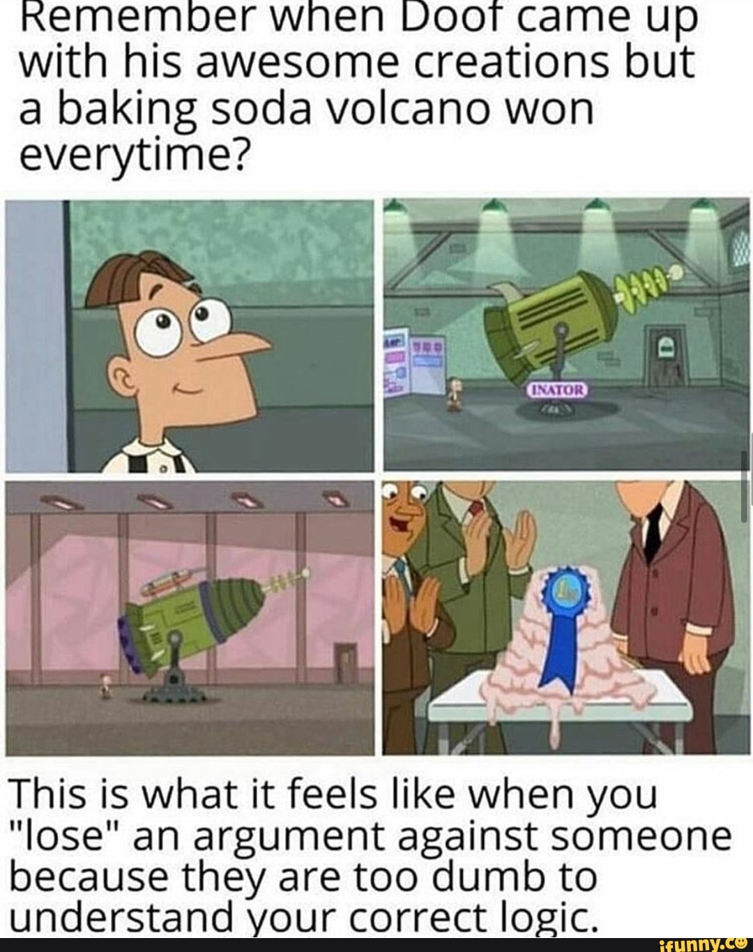 en Doo
with his awesome creations but
a baking soda volcano won
everytime?
This is what it feels like when you
"lose" an argument against someone
because they are too dumb to
understand your correct logic.