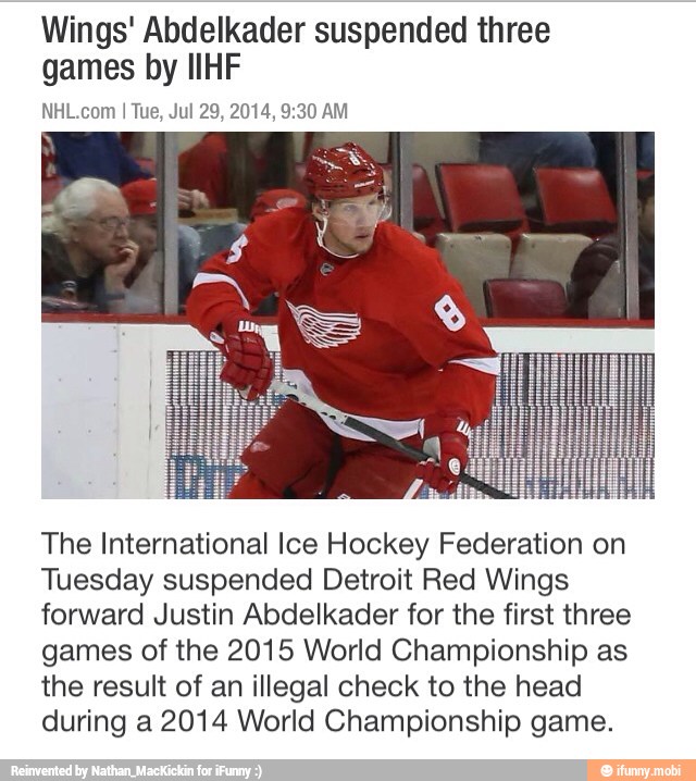 Wings' Abdelkader suspended three
games by IIHF
NHL.com
The International Ice Hockey Federation on
Tuesday suspended Detroit Red Wings
forward Justin Abdelkader for the first three
games of the 2015 World Championship as
the result of an illegal check to the head
during a 2014 World Championship game.