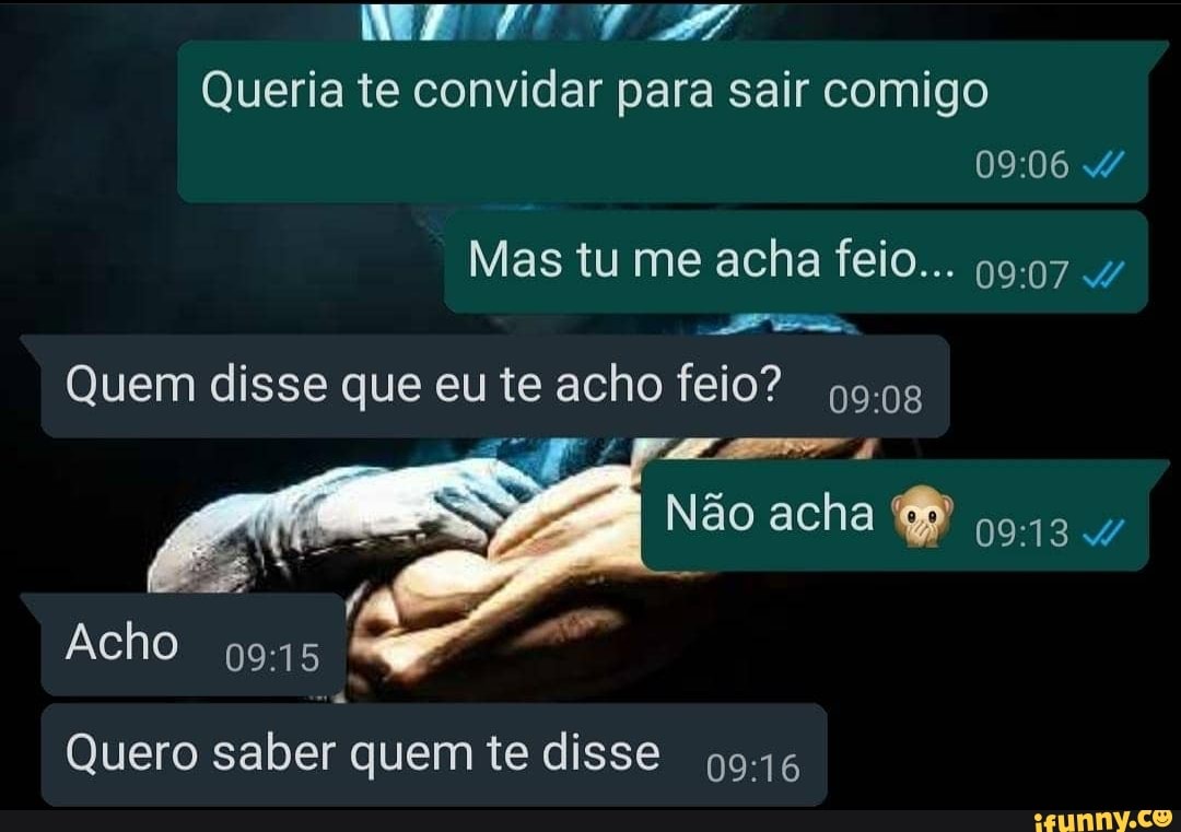 ME Queria te convidar para sair comigo
Mas tu me acha feio...
Quem disse que eu te acho feio?
Não acha
Acho
Quero saber quem te disse 9916