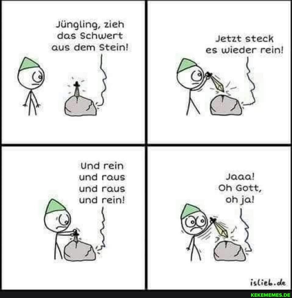 Jüngling, zieh das Schwert aus dem Stein!
Jetzt steck es wieder rein!
Und rein und raus Joaa! und raus Oh Gott,
und rein!