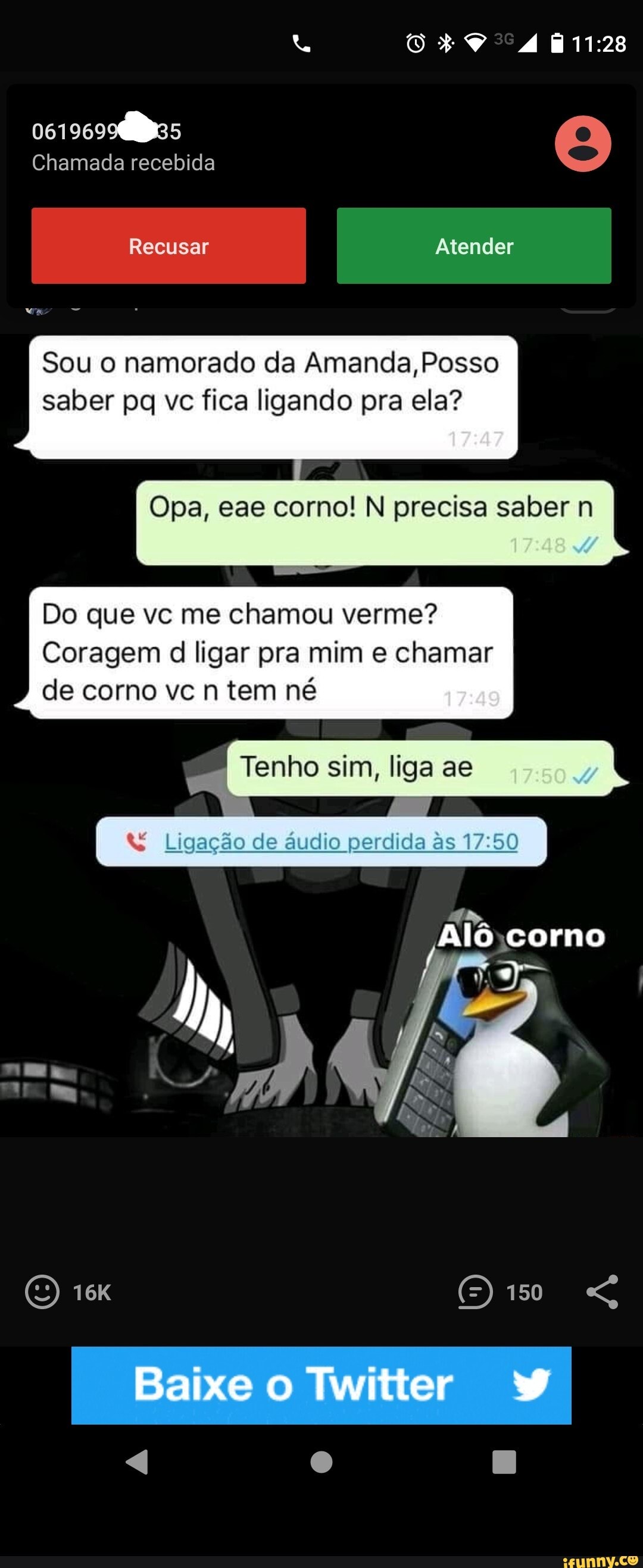 Chamada recebida
Recusar Atender
Sou o namorado da Amanda, Posso saber pq vc fica ligando pra ela?
Opa, eae corno! N precisa saber n
Do que vc me chamou verme?
Coragem d ligar pra mim e chamar de corno vc n tem né
I Tenho sim, liga ae
I Ligação de áudio perdida
150
Baixe Twitter - 