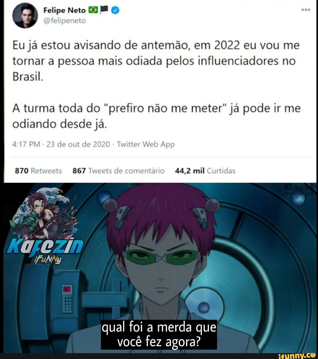 Felipe Neto BE
Eu já estou avisando de antemão, em 2022 eu vou me
I tornar a pessoa mais odiada pelos influenciadores no
Brasil,
A turma toda do "prefiro não me meter" já pode ir me odiando desde já.
23 de out de 2020 Trsitter App
870 Retweet 867 Tweets de comentário 44,2 mil Curtid
qual foi a merda que você fez agora?