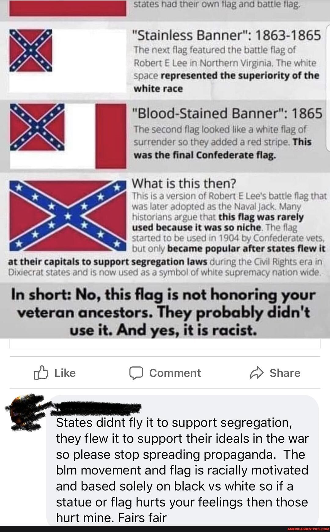 states had their own flag and battle flag.
"Stainless Banner": 1863-1865
The next flag featured the battle flag of
Robert E Lee in Northern Virginia, The white space represented the superiority of the white race
"Blood-Stained Banner": 1865
The second flag looked like a white flag of surrender so they added a red stripe. This was the final Confederate flag.
What is this then?
This is a version of Robert E Lee's battle flag that was later adopted as the Naval Jack. Many historians argue that this flag was rarely used because it was so niche. The flag started to be used in 1904 by Confederate vets but only became popular after states flew it at their capitals to support segregation laws during the Civil Rights era in
Dixiecrat states and is now used as a symbol of white supremacy nation wide
In short: No, this flag is not honoring your veteran ancestors. They probably didn't use it. And yes, it is racist.
Like Comment Share
States didnt fly it to support segregation, they flew it to support their ideals in the war so please stop spreading propaganda. The blm movement and flag is racially motivated and based solely on black vs white so if a statue or flag hurts your feelings then those hiirt mine Eaire fair