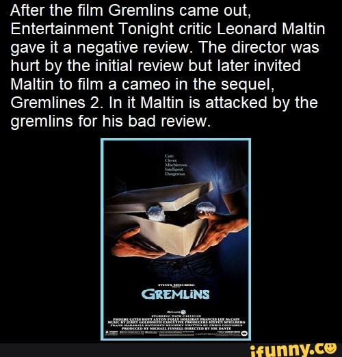 After the film Gremlins came out,
Entertainment Tonight critic Leonard Maltin gave it a negative review. The director was hurt by the initial review but later invited
Maltin to film a cameo in the sequel,
Gremlines 2. In it Maltin is attacked by the gremlins for his bad review.