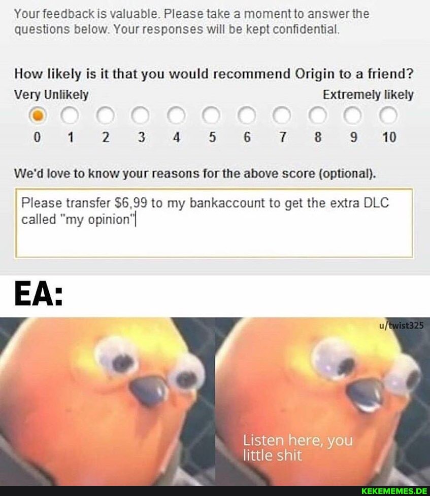 Your feedback is valuable. Please take moment to answer the questions below. Your responses will be kept confidential
How likely is it that you would recommend Origin to a friend?
Very Unlikely Extremely likely
FF
0 2 3 4 5 6 8 9 10
We'd love to know your reasons for the above score (optional).
Please transfer $6,99 to my bankaccount to get the extra DLC called "my opinion'
Listen here, you little shit