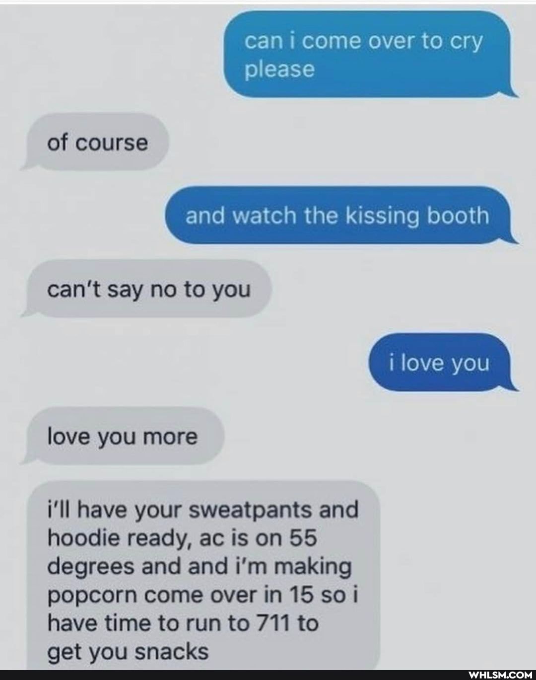 can i come over to cry
please
of course
and watch the kissing booth can't say no to you
love you
love you more
i'll have your sweatpants and hoodie ready, ac is on 55 degrees and and i'm making popcorn come over in 15 so i have time to run to 711 to aet vou snacks