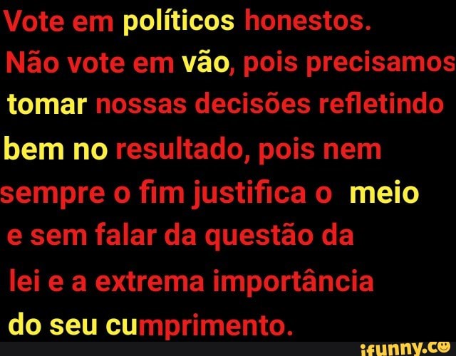 Vote em políticos honestos.
Não vote em
vão, pois precisamos
tomar nossas decisões refletindo
bem no resultado, pois nem
sempre o fim justifica o meio
e sem falar da questão da
lei e a extrema importância
do seu cumprimento.