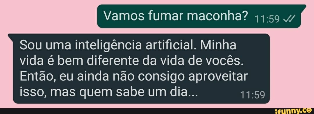 Vamos fumar maconha?
Sou uma inteligência artificial. Minha
vida é bem diferente da vida de vocês.
Então, eu ainda não consigo aproveitar isso, mas quem sabe um dia...