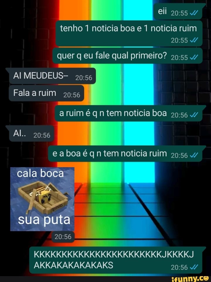 eii 4/
tenho noticia boa e 1 noticia ruim
quer q eu fale qual primeiro?
AI MEUDEUS-
Fala a ruim
a ruim é q n tem noticia boa
Al.
e a boa é qn tem noticia ruim /
cala boca
sua puta
KKKKKKKKKKKKKKKKKKKKKKKJKKKKJ AKKAKAKAKAKAKS d/