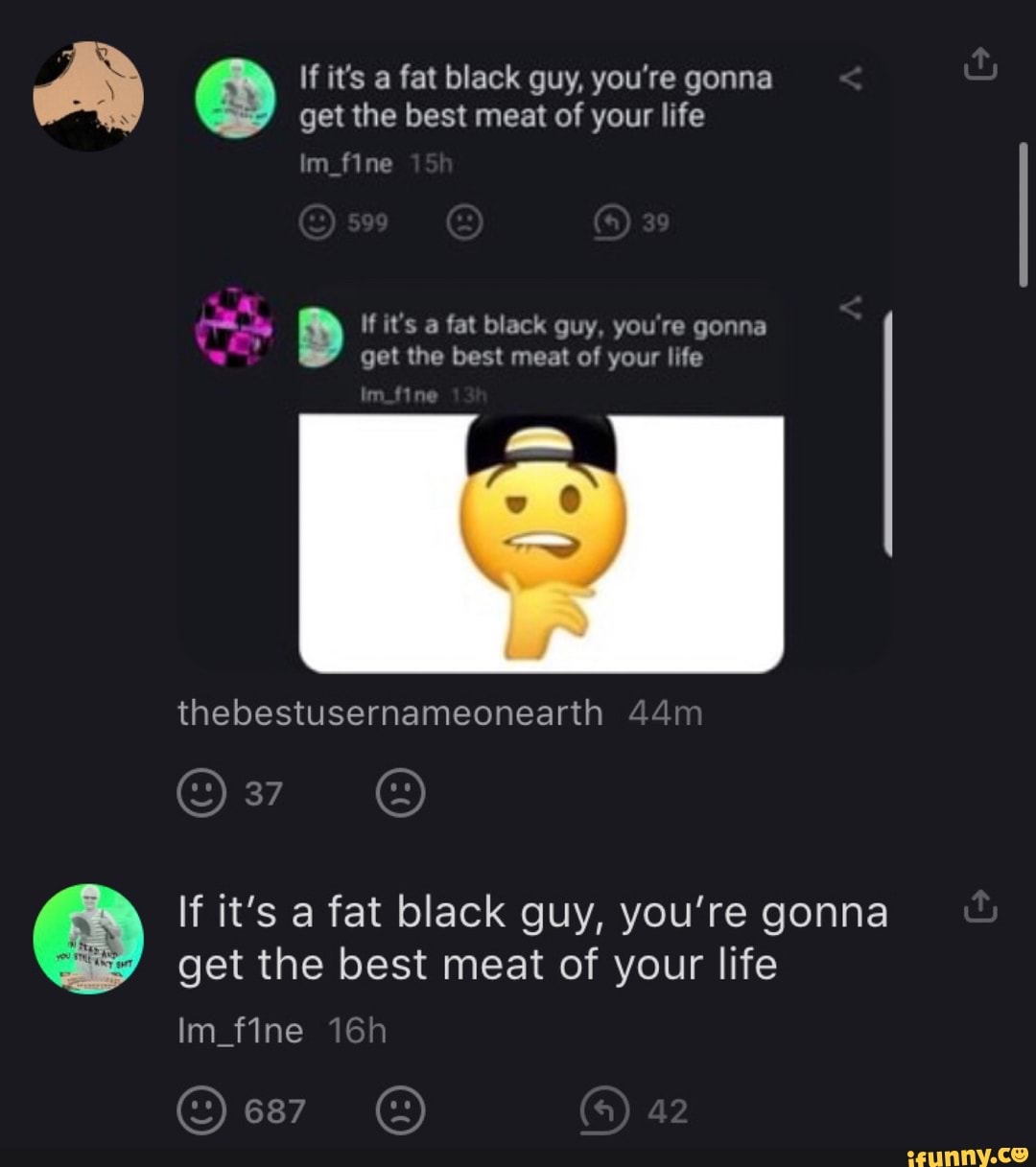 If it's a fat black guy, you're gonna get the best meat of your life
n_fine
If it's a fat black guy, you're gonna get the best meat of your life
thebestusernameonearth
If it's a fat black guy, you're gonna get the best meat of your life
687 42
fine