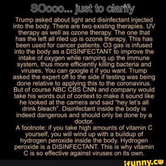 $0000... just to clarity
Trump asked about light and disinfectant injected
into the body. There are two existing therapies. UV
therapy as well as ozone therapy. The one that
has the left all riled up is ozone therapy. This has
been used for cancer patients. O3 gas is infused
into the body as a DISINFECTANT to improve the
intake of oxygen while ramping up the immune
system, thus more efficiently killing bacteria and
viruses, You can google it if you want. Trump
asked the expert off to the side if testing was being
done relative to applying this to the coronavirus.
But of course NBC CBS CNN and company would
take his words out of context to make it sound like
he looked at the camera and said "hey let's all
drink bleach". Disinfectant inside the body is
indeed dangerous and should only be done by a
doctor.
A footnote: if you take high amounts of vitamin C
yourself, you will wind up with a buildup of
hydrogen peroxide inside the body. y, ode
peroxide is a DISINFECTANT. This is why vitamin
Cis so effective against viruses on its own.