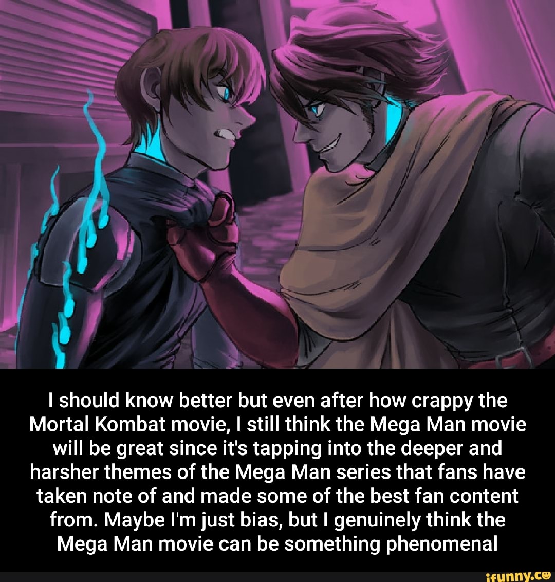 should know better but even after how crappy the
Mortal Kombat movie, I still think the Mega Man movie will be great since it's tapping into the deeper and harsher themes of the Mega Man series that fans have taken note of and made some of the best fan content from. Maybe I'm just bias, but I genuinely think the
Mega Man movie can be something phenomenal