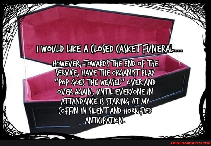 HOWEVER, TOWARDS THE END of THE SERVICE, HAVE THE ORGANIST PLAY
"PoP GOES THE WEASELY OVER AND
OVER AGAIN, UNTIL EVERYONE IN ATTANDANCE 15 STARING AT MY COFFIN IN SILENT AND
ANTICIPATION