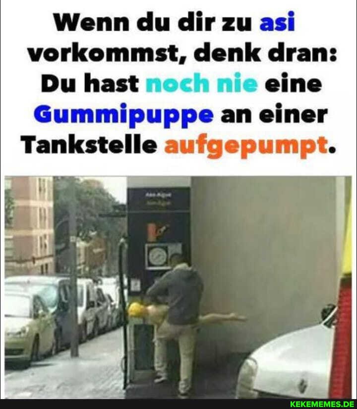 Wenn du dir zu asi vorkommst, denk dran:
Du hast noch nie eine
Gummipuppe an einer
Tankstelle aufgepumpt.