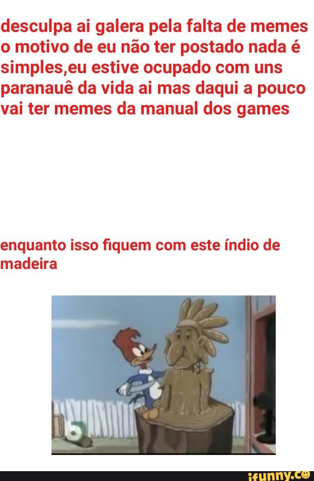 desculpa ai galera pela falta de memes
o motivo de eu não ter postado nada é
simples,eu estive ocupado com uns
paranauê da vida ai mas daqui a pouco
vai ter memes da manual dos games
enquanto isso fiquem com este índio de
madeira
I