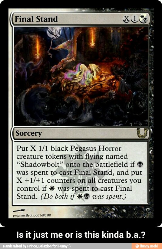 Final Stand
Put X 1/1 black Pegasus Horror
creature tokens with flying named
"Shadowbolt" onto the battlefield if ®
was spent to cast Final Stand, and put
X +1/+1 counters on
all creatures you
control if was spent to.cast Final
Stand. (Do both if W-% was
spent.)
Is it just me or is this kinda b.a.? - Is it just me or is this kinda b.a.?