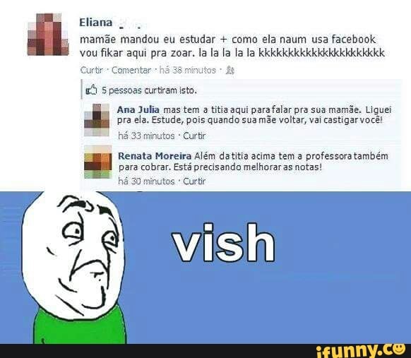 Eliana
mamãe mandou eu estudar como ela naum usa facebook
vou fikar aqui pra zoar. la la la la la kkkkkkkkkkkkkkkkkkkkkk
Curtir-- Comentar há 38 minutos
lá
5 pessoas curtiram isto.
Ana Julia mas tem a titia aqui para falar pra sua mamãe. Liquei
pra ela. Estude, pois quando sua
mãe voltar, vai castigar você!
há 33 minutos Curti
Renata Moreira Além datitia acima tem a professora também
para cobrar. Está precisando melhorar as notas!
há 30 minutos Curtir