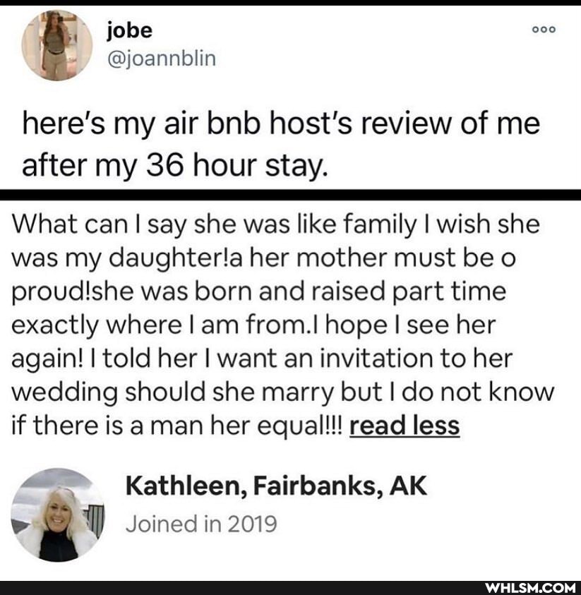 folse
here's my air bnb host's review of me after my 36 hour stay.
What can I say she was like family I wish she was my daughterla her mother must be o proudishe was born and raised part time exactly where I am from.I hope I see her again! I told her I want an invitation to her wedding should she marry but I do not know if there is a man her equal!!! read less
Kathleen, Fairbanks, AK Joined in 2019
