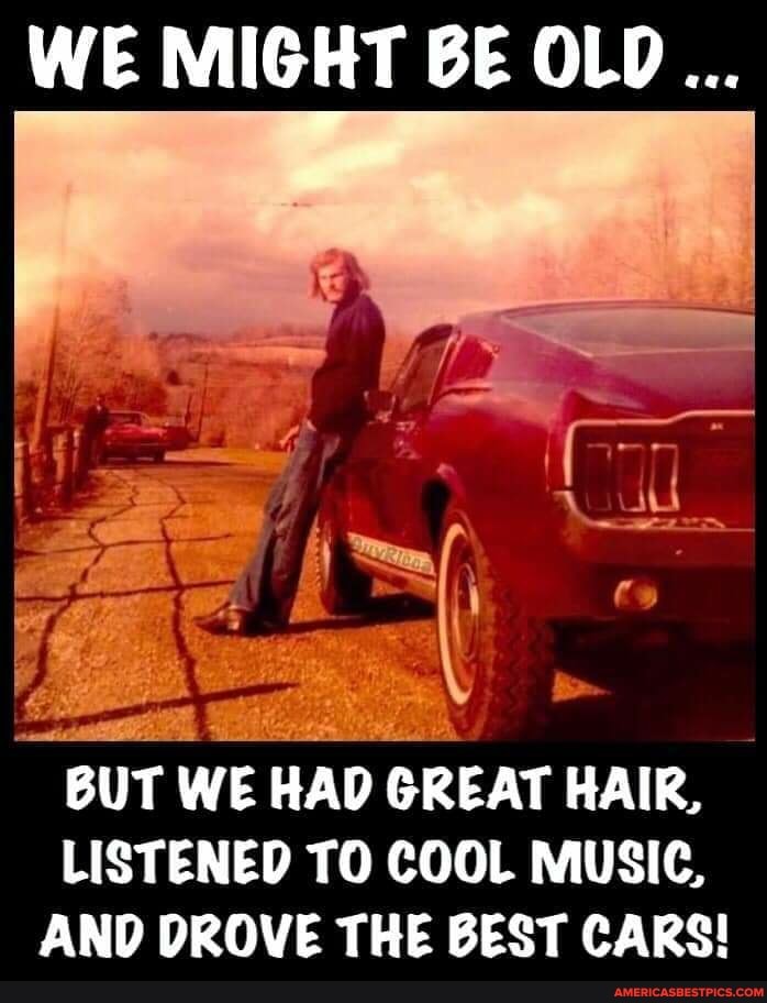 WE MIGHT BE OLD...
BUT WE HAD OR GREAT HAIR,
LISTENED TO COOL MUSIC,
AND DROVE THE BEST CARS!