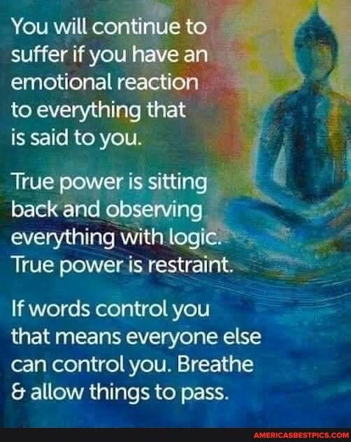 You will continue to suffer if you have an emotional reaction to everything that
is said to you.
True power is sitting
back and observing everything with logic
True power is restraint.
If words control you
that means everyone else can control you. Breathe
& allow things to pass.