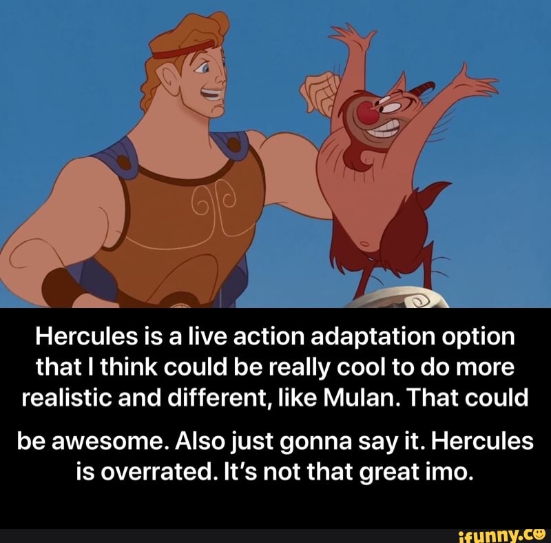 Hercules is a live action adaptation option
that I think could be really cool to do more
realistic and different, like Mulan. That could
be awesome. Also just gonna say it. Hercules
is overrated. It's not that great imo. - be awesome. Also just gonna say it. Hercules is overrated. It’s not that great imo.