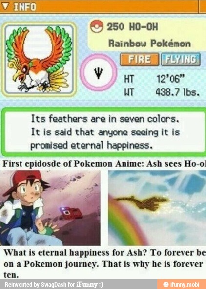 Its feathers are in seven colors.
It is said that anyone seeing it is
promised eternal happiness.
First epidosde of Pokemon Anime: Ash sees Ho-ol
What is
eternal happiness for Ash? To forever be
on a Pokemon journey. That is why he is forever
ten.