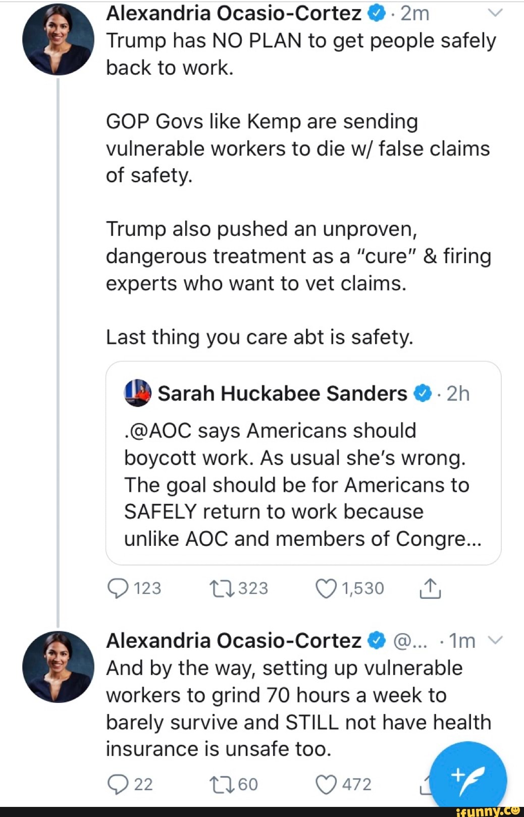 Alexandria Ocasio-Cortez Trump has NO PLAN to get people safely
back to work.
GOP Govs like Kemp are sending
vulnerable workers to die w/ false claims
of safety.
Trump also pushed an unproven,
dangerous treatment as a "cure" firing
experts who want to vet claims.
Last thing you care abt is safety.
(D) Sarah Huckabee Sanders Y
.@AOC says Americans should
boycott work. As usual she's wrong.
The goal should be for Americans to
SAFELY return to work because
unlike AOC and members of Congre...
Alexandria Ocasio-Cortez Y O... "Im
And by the way, setting up vulnerable
workers to grind 70 hours a week to
barely survive and STILL not have health
insurance is unsafe too.