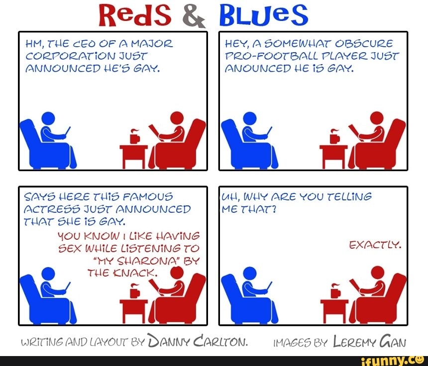 RedS BLUES
CORPORATION JUST
ANNOUNCED HE'S GAY.
SAYS HERE THIS FAMOUS
ACTRESS JUST ANNOUNCED
THAT SHE id GAY.
SEX WHILE LISTENING TO
THE KNACK.
WRITING AND LAYOUT BY
DANNY CARLTON.
PRO-FOOTBALL PLAYER JUST
ANOUNCED HE IS GAY.
UH, WHY ARE YOU TELLING
ME THAT?
Exactly.
maces ev Legeuy Gan