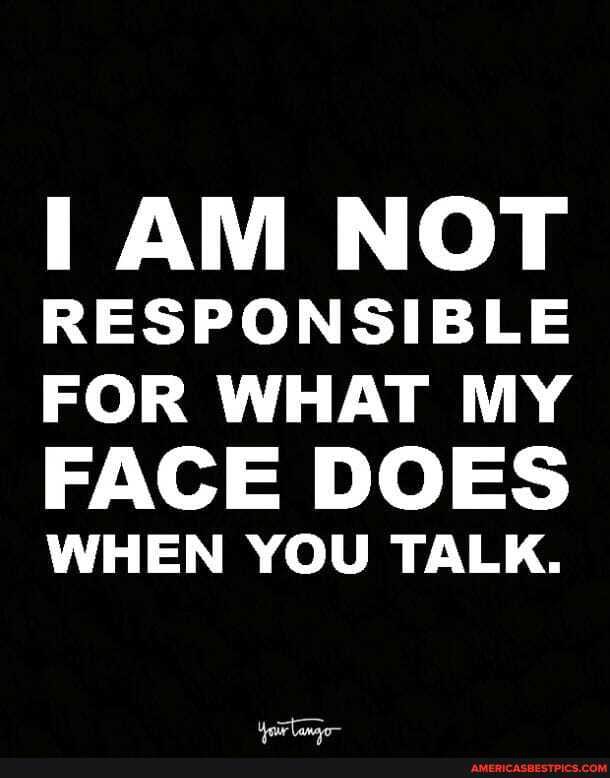 I AM NOT RESPONSIBLE FOR WHAT MY FACE DOES
WHEN YOU TALK.
