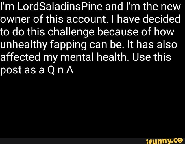 I'm LordSaIadinsPine and I'm the new
owner of this account. I have decided
to do this challenge because of how
unhealthy fapping can be. It has also
affected my mental health. Use this
post as a Q n A