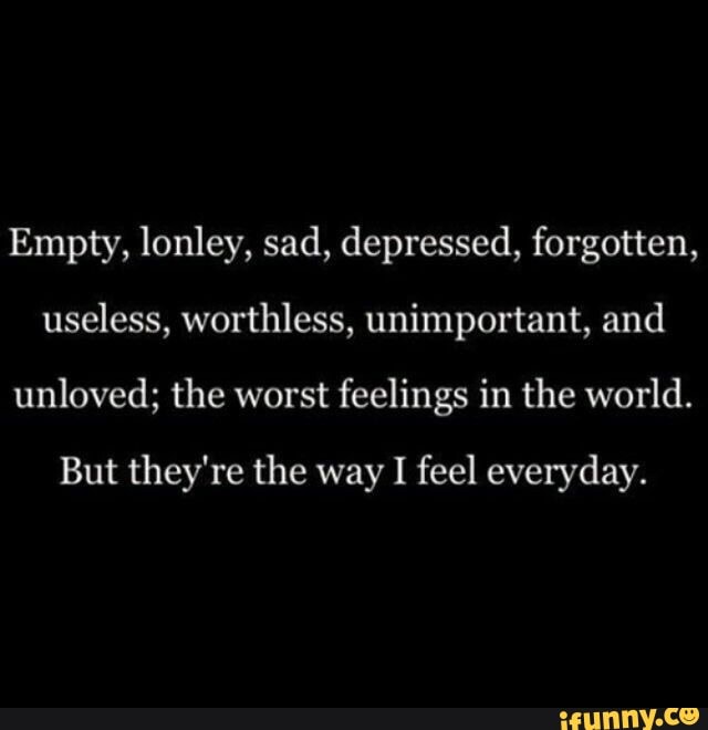 Empty, lonley, sad, depressed, forgotten, useless, worthless, unimportant, ...