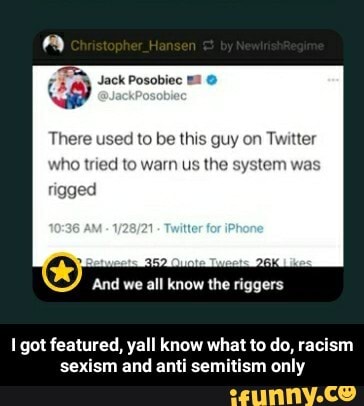 Jack Posobiec
There used to be this guy on Twitter
who tried to warn us the system was
And we all know the riggers
got featured, yall know what to do, racism sexism and anti semitism only - I got featured, yall know what to do, racism sexism and anti semitism only