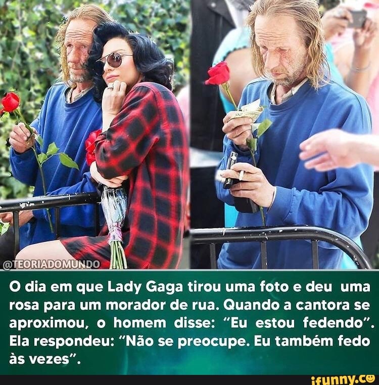 EORTADOMUN
O dia em que Lady Gaga tirou uma foto e deu uma rosa para um morador de rua. Quando a cantora se aproximou, o homem disse: "Eu estou fedendo".
Ela respondeu: "Não se preocupe. Eu também fedo às vezes".