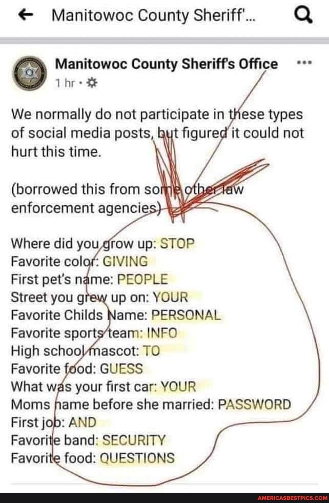 & Manttowoc County Sheriff...
County
We normally do not participate in these types of social media posts, fiqured' it could not hurt this time.
(borrowed this from so enforcement agencie
Where did grow up: STOP Favorite colar GIVING
First pet's PEOPLE Sveet you gray up YOUR Favorite Childs lame: PERSONAL Favortte sportsteam: INFO High TO Favorite feod: GUESS Whet was your first car: YOUR Moms before she married: PASSWORD First AND
band: SECURITY ite food: QUESTIONS