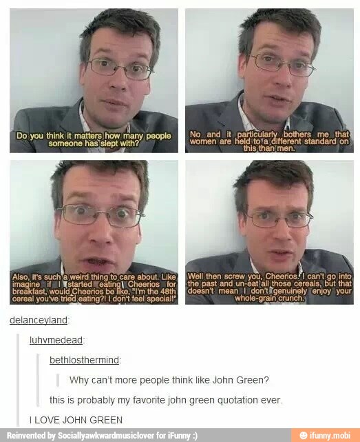 Ñ
A
Do you think it matters) how ne
ularly bothers me. that
"someone has slept with?"
a different standard /on
break
delanceyland
bethlosthermind
Why can't more people think like John Green?
this is probably my favorite john green quotation ever.
I LOVE JOHN GREEN