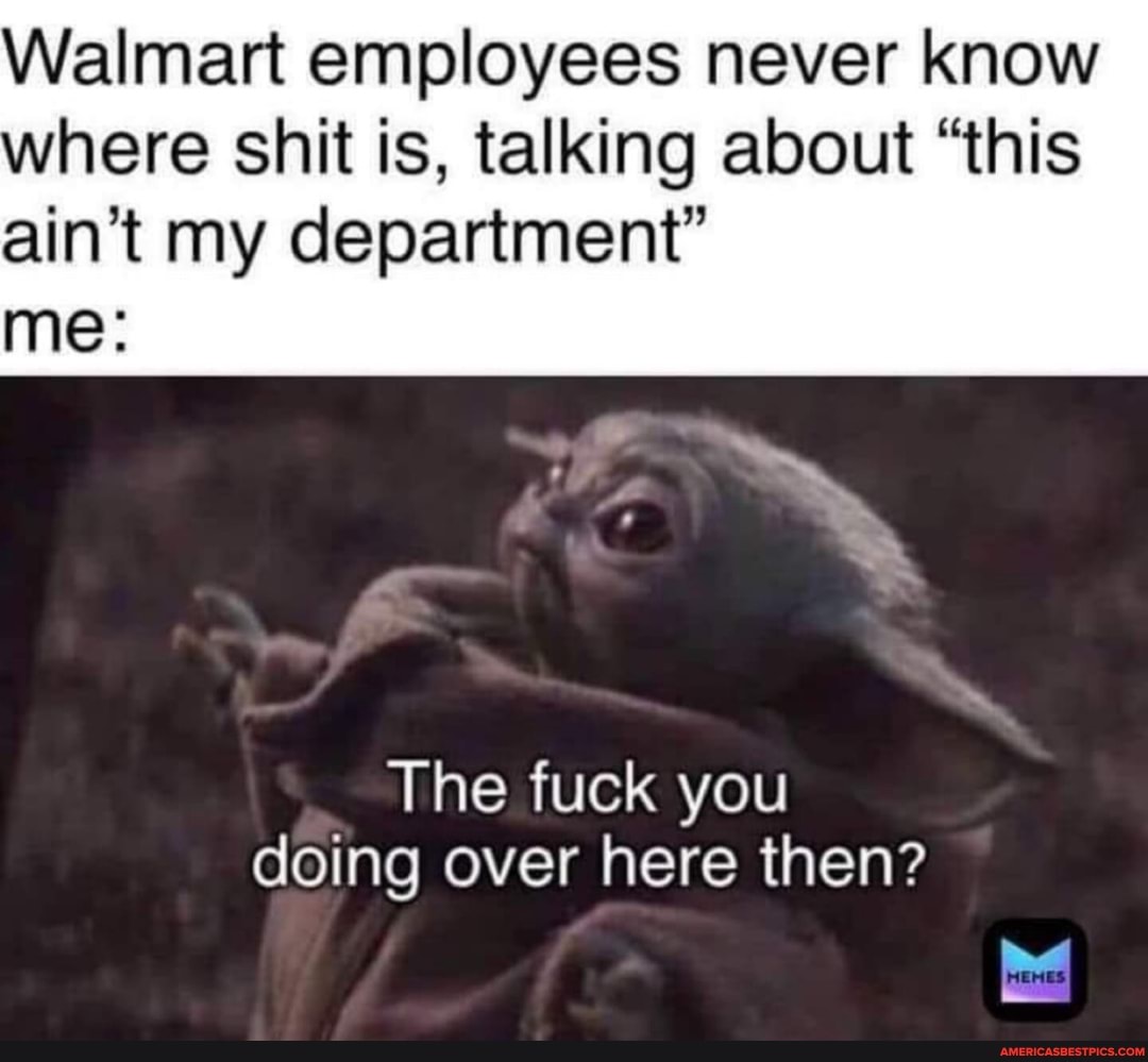 Walmart employees never know where shit is, talking about "this ain't my department"
me:
The fuck you doing over here then?
me