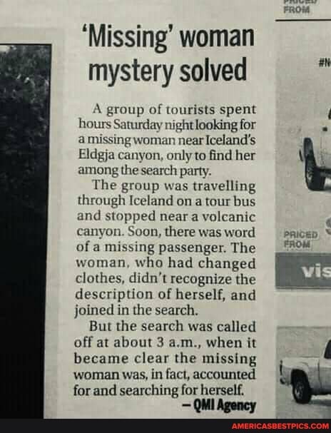 'Missing' woman mystery solved
A group of tourists spent hours Saturday night looking for a missing woman near Iceland's
Eldgja canyon, only to find her among the search party.
The group was travelling through Iceland on a tour bus and stopped near a volcanic canyon. Soon, there was word of a missing passenger. The woman, who had changed clothes, didn't recognize the description of herself, and joined in the search.
But the search was called off at about 3 a.m., when it became clear the missing woman was, in fact, accounted for and searching for herself.
pricep
FROM,