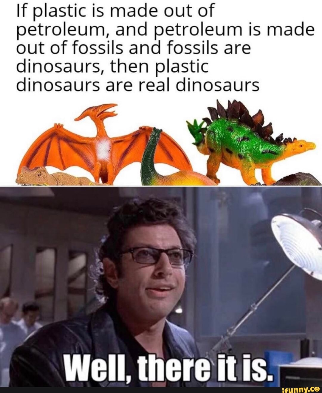 If plastic is made out of
petroleum, and petroleum is made
out of fossils and fossils are
dinosaurs, then plastic
dinosaurs are real dinosaurs