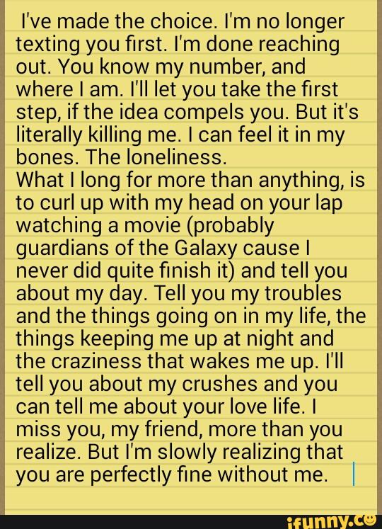 I’ve made the Choice. I'm no longer
texting you first. I’m done reaching
out. You know my number, and
where I am. I'II let you take the first
step, ifthe idea compels you. But it’s
literally killing me. I can feel it in my
bones. The loneliness.
What I long for more than anything, is
to curl up with my head on your lap
watching a movie (probably
guardians ofthe Galaxy causel
never did quite finish it) and tell you
about my day. Tell you my troubles
and the things going on in my life, the
things keeping me up at night and
the craziness that wakes me up. I’ll
tell you about my crushes and you
can tell me about your love life. I
miss you, my friend, more than you
realize. But I'm slowly realizing that
you are perfectly fine without me.
I