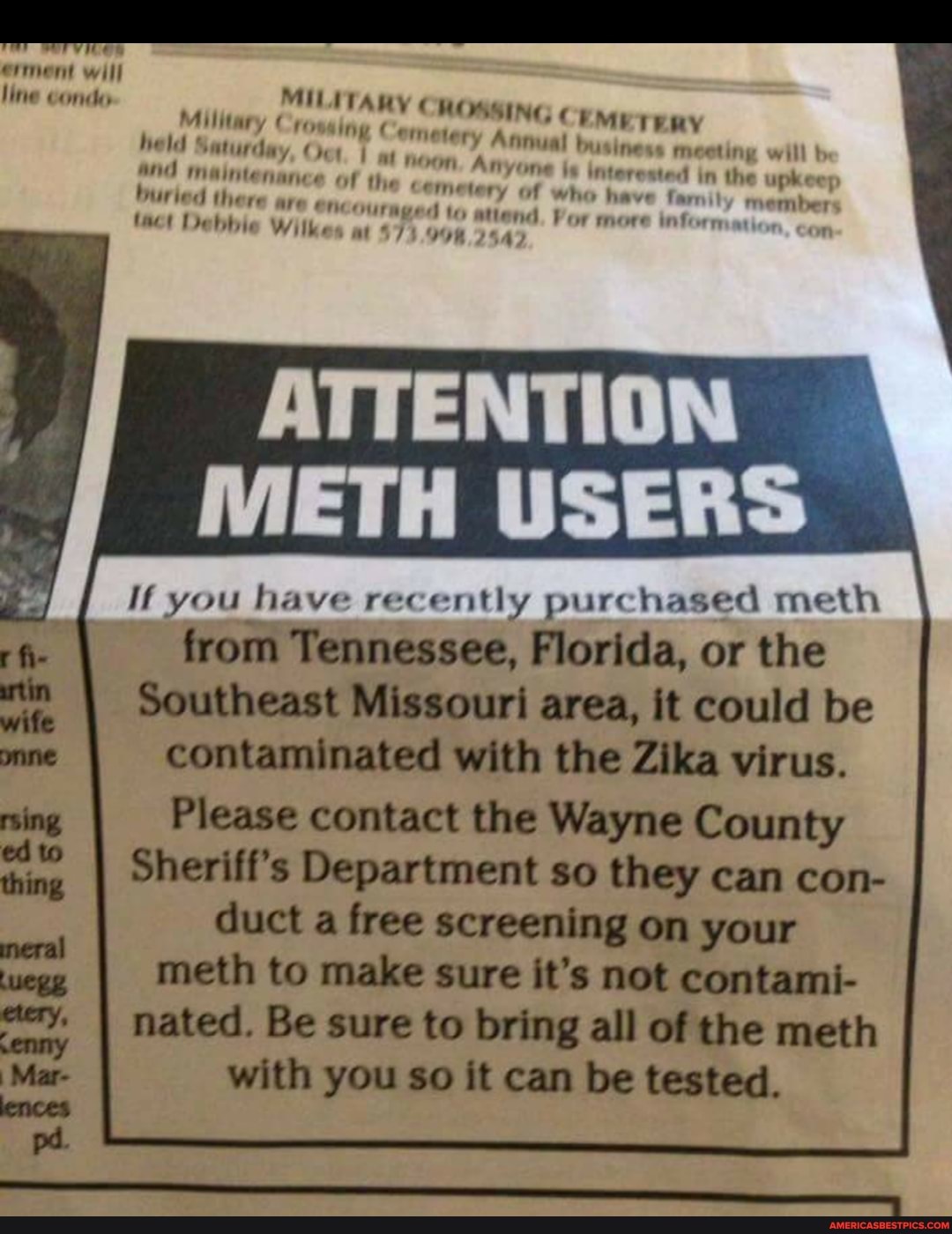 ermment will line conde
held Saturday, mg ery Annual business meet will
Saturday, eoeting will b interested in the upke"
Mmaintenan buried there are
encours
Debbie Witke
ATTENTION
METH USERS
If you have recently purchased meth from Tennessee, Florida, or the
Southeast Missouri area, it could be contaminated with the Zika virus.
Please contact the Wayne County
Sheriff's Department so they can con- duct a free screening on your meth to make sure it's not contami- nated. Be sure to bring all of the meth with you so it can be tested.
tin
wits
meral thing pa dca