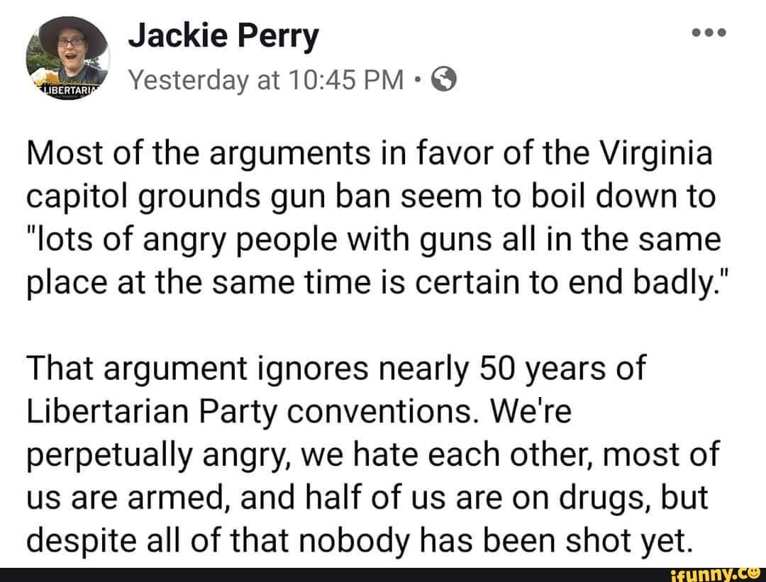 Most of the arguments in favor of the Virginia
capitol grounds gun ban seem to boil down to
"lots of angry people with guns all in the same
place at the same time is certain to end badly."
That argument ignores nearly 50 years of
Libertarian Party conventions. We're
perpetually angry, we hate each other, most of
us are armed, and half of us are on drugs, but
despite all of that nobody has been shot yet.