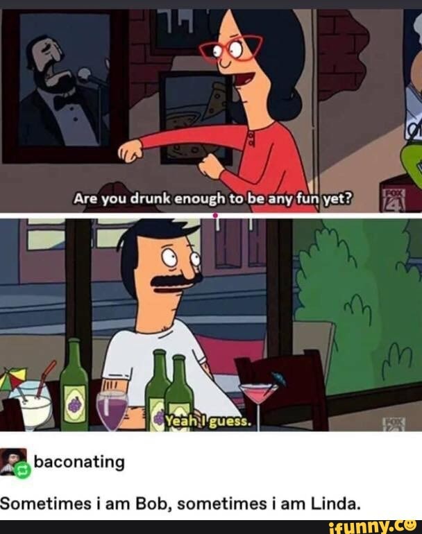 Are you drunk enough to be any fun yet?,
baconating
Sometimes i am Bob, sometimes i am Linda.