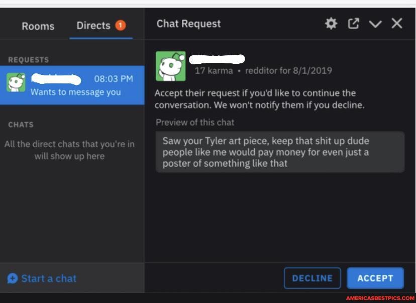Rooms Directs @ Chat Request
REQUESTS
17 karma redditor for
Accept their request if you'd like to continue the conversation. We won't notify them if you decline.
of this chat
CHATS Preview
Allthe direct chats that you're SW your Tyler art piece, keep that shit up dude people like me would pay money for even just a
will show up here poster of something like that