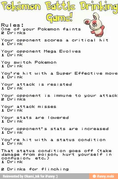 mice:
E
One of your Pokemon faints
2 Drinks
Your opponent scores a cri
1 Drink
ical hit
Your opponent Mega Evolves
1 Drink
You switch Pokemon
1 Drink
You're hit with a Super Effective move
4 Drink
Your attack is resisted
1 Drink
Your opponent is immune to your attack
2 Drinks
Your attack misses
4 Drink
Your stats are lowered
1 Drink
Your opponent's stats are increased
1 Drink
You're hit with a status condition
1 Drink
That status condition goes off Ctake
damage from poison hurt yourself in
confusion, etc.)
2 Drinks for flinching