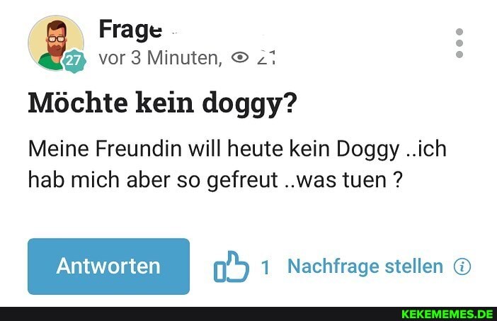 Frage vor 3 Minuten,
Möchte kein doggy?
Meine Freundin will heute kein Doggy ..ich hab mich aber so gefreut ..was tuen ?
Nachfrage stellen