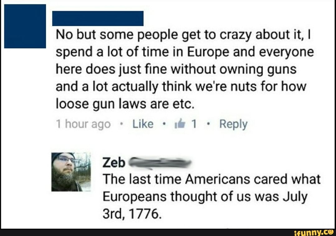 No but some people get to crazy about it, I
spend a lot of time in Europe and everyone
here does just fine without owning guns
and a lot actually think we're nuts for how
loose gun laws are etc.
Reply
The last time Americans cared what
Europeans thought of us was July