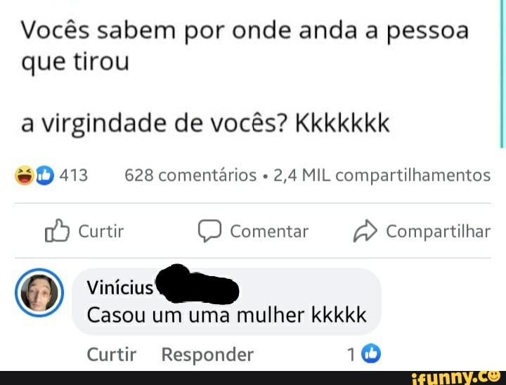 Vocês sabem por onde anda a pessoa que tirou
a virgindade de vocês? Kkkkkkk
413 628 comentários 2,4 MIL compartilhamentos
Curtir comentar Compartilhar
vinícius
Casou um uma mulher kkkkk
Curtir Responder 10