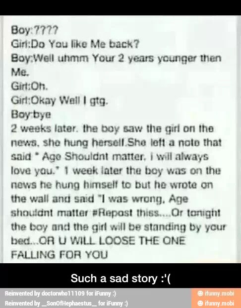 Gir:Do You like Me back?
Boy:Well unmm Your 2 years younger then
Gin:Oh.
Girt:Okay Wi
later. 1 the girl the
she hung hersell She left a note that
said Age Shouldnt matter, à
will always
all I gtg.
love you." 1 week later the boy was on the
news he hung himself to but he wrote on
the wall and said "I was wrong, Age
shouldnt matter #Repost thiss....Or tonight
the boy and the girl will be standing
bed...OR U WILL LOOSE THE ONE
FALLING FOR YOU
uch a sad story
by your