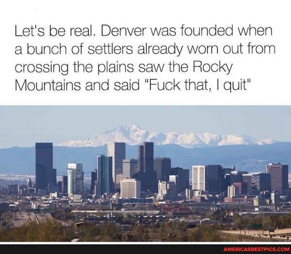Let's be real. Denver was founded when a bunch of settlers already worn out from
crossing the plains saw the Rocky
Mountains and said "Fuck that, I quit"