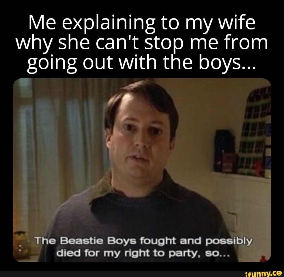 Me explaining to my wife why she can't stop me from going out with the